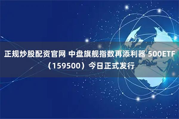 正规炒股配资官网 中盘旗舰指数再添利器 500ETF（159500）今日正式发行