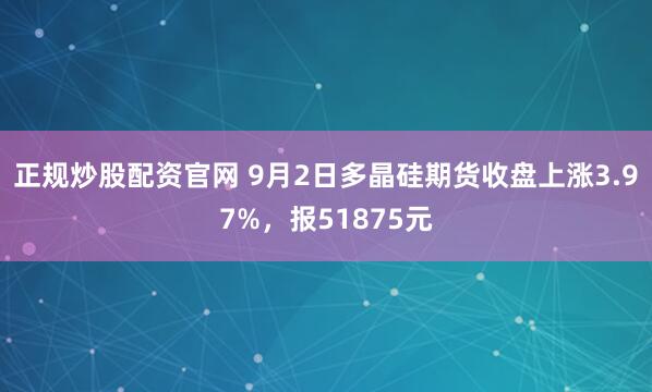 正规炒股配资官网 9月2日多晶硅期货收盘上涨3.97%，报51875元