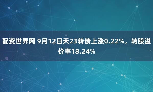 配资世界网 9月12日天23转债上涨0.22%，转股溢价率18.24%