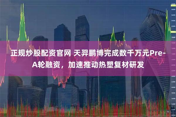 正规炒股配资官网 天羿鹏博完成数千万元Pre-A轮融资，加速推动热塑复材研发