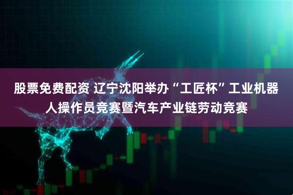 股票免费配资 辽宁沈阳举办“工匠杯”工业机器人操作员竞赛暨汽车产业链劳动竞赛