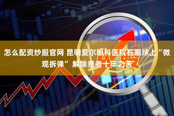 怎么配资炒股官网 昆明爱尔眼科医院在眼球上“微观拆弹” 解除患者十年之苦