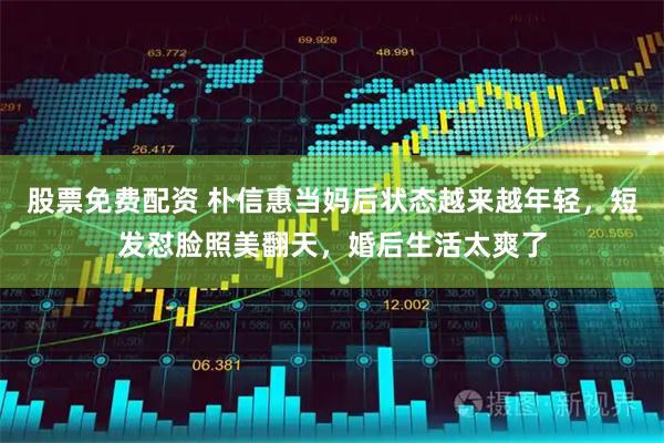股票免费配资 朴信惠当妈后状态越来越年轻，短发怼脸照美翻天，婚后生活太爽了