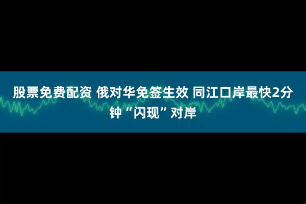 股票免费配资 俄对华免签生效 同江口岸最快2分钟“闪现”对岸