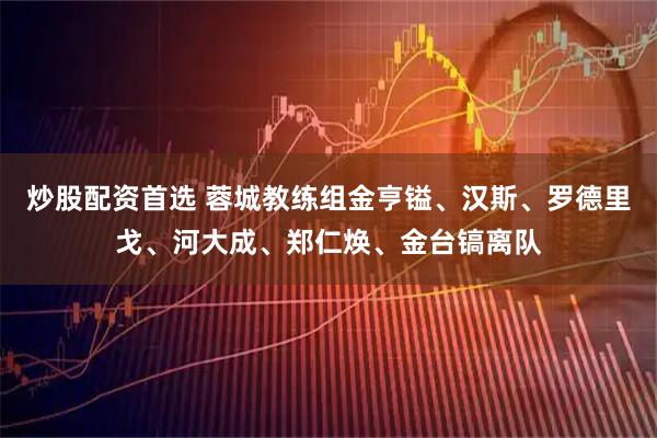 炒股配资首选 蓉城教练组金亨镒、汉斯、罗德里戈、河大成、郑仁焕、金台镐离队