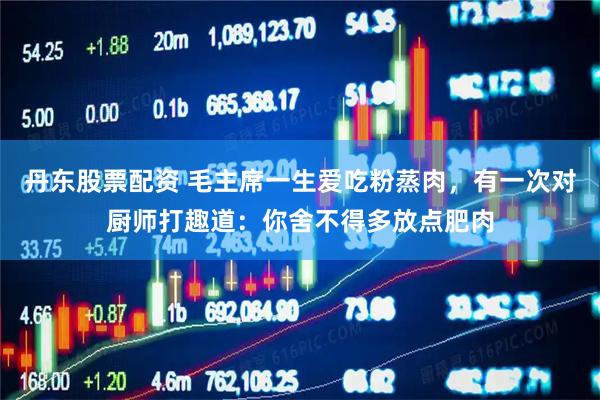丹东股票配资 毛主席一生爱吃粉蒸肉，有一次对厨师打趣道：你舍不得多放点肥肉