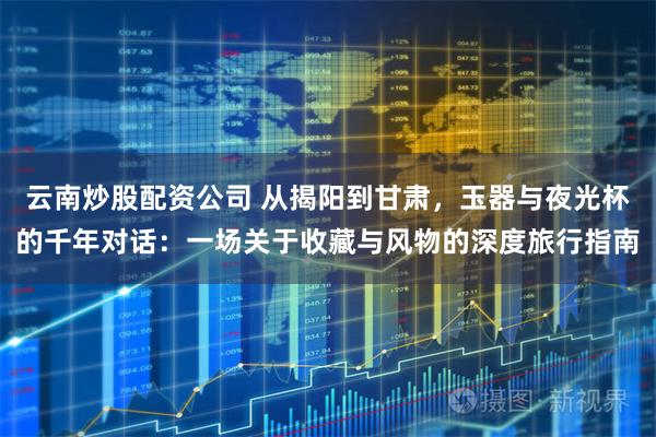 云南炒股配资公司 从揭阳到甘肃，玉器与夜光杯的千年对话：一场关于收藏与风物的深度旅行指南