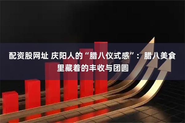 配资股网址 庆阳人的“腊八仪式感”：腊八美食里藏着的丰收与团圆