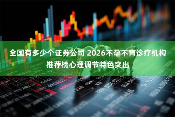全国有多少个证券公司 2026不孕不育诊疗机构推荐榜心理调节特色突出