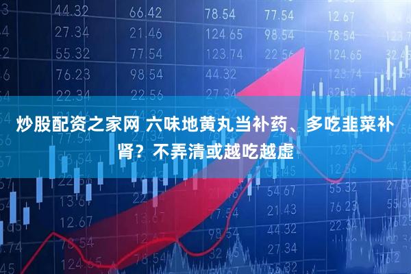 炒股配资之家网 六味地黄丸当补药、多吃韭菜补肾？不弄清或越吃越虚