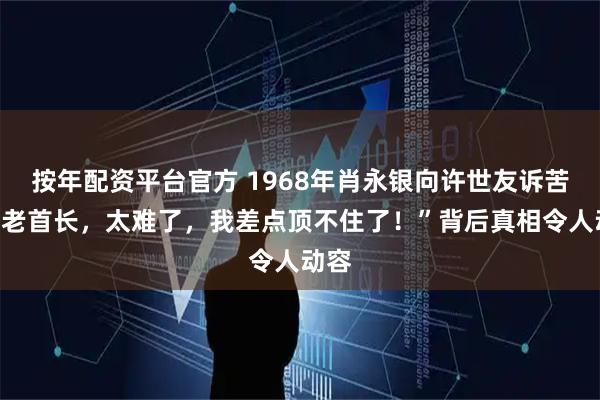 按年配资平台官方 1968年肖永银向许世友诉苦：“老首长，太难了，我差点顶不住了！”背后真相令人动容