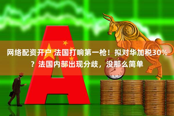 网络配资开户 法国打响第一枪！拟对华加税30%？法国内部出现分歧，没那么简单
