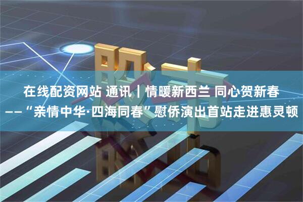 在线配资网站 通讯｜情暖新西兰 同心贺新春——“亲情中华·四海同春”慰侨演出首站走进惠灵顿