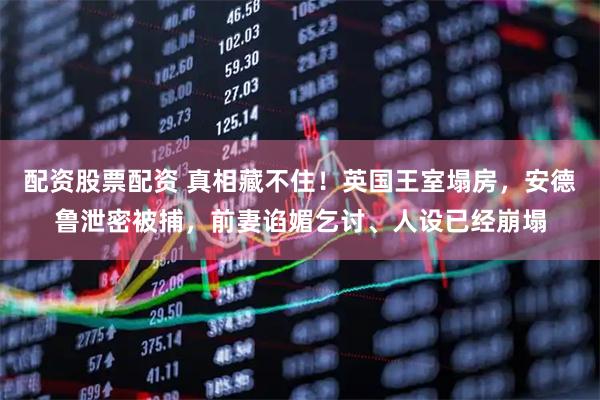 配资股票配资 真相藏不住！英国王室塌房，安德鲁泄密被捕，前妻谄媚乞讨、人设已经崩塌