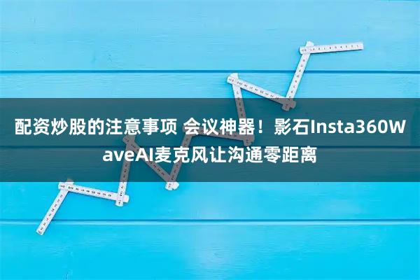 配资炒股的注意事项 会议神器！影石Insta360WaveAI麦克风让沟通零距离