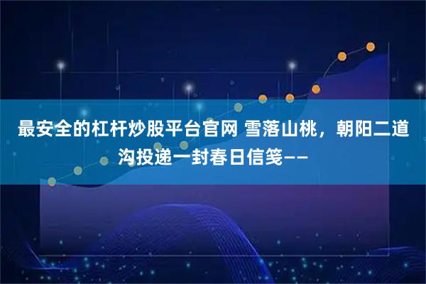 最安全的杠杆炒股平台官网 雪落山桃，朝阳二道沟投递一封春日信笺——
