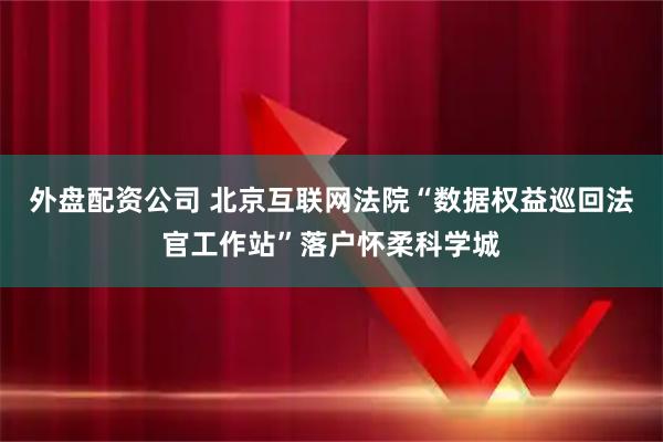 外盘配资公司 北京互联网法院“数据权益巡回法官工作站”落户怀柔科学城