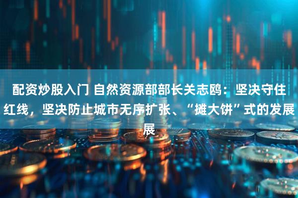 配资炒股入门 自然资源部部长关志鸥：坚决守住红线，坚决防止城市无序扩张、“摊大饼”式的发展