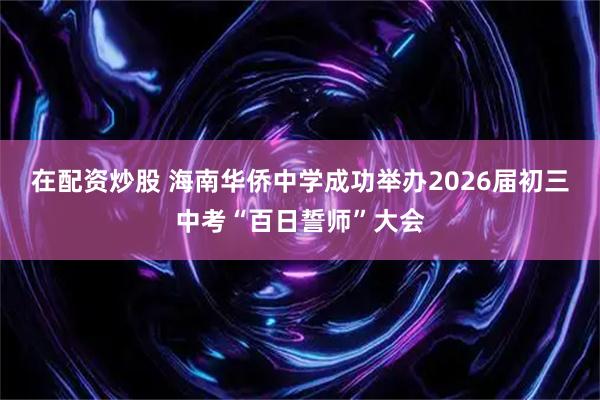 在配资炒股 海南华侨中学成功举办2026届初三中考“百日誓师”大会