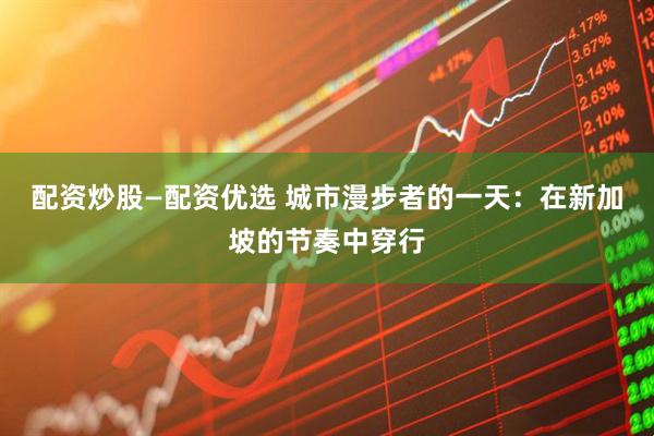 配资炒股—配资优选 城市漫步者的一天：在新加坡的节奏中穿行