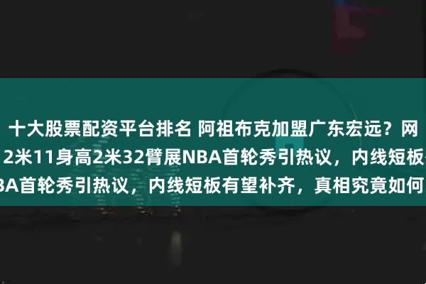 十大股票配资平台排名 阿祖布克加盟广东宏远？网传东莞医院预约体检，2米11身高2米32臂展NBA首轮秀引热议，内线短板有望补齐，真相究竟如何？