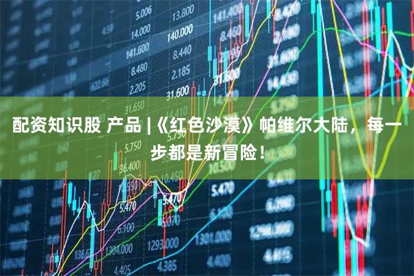 配资知识股 产品 |《红色沙漠》帕维尔大陆，每一步都是新冒险！